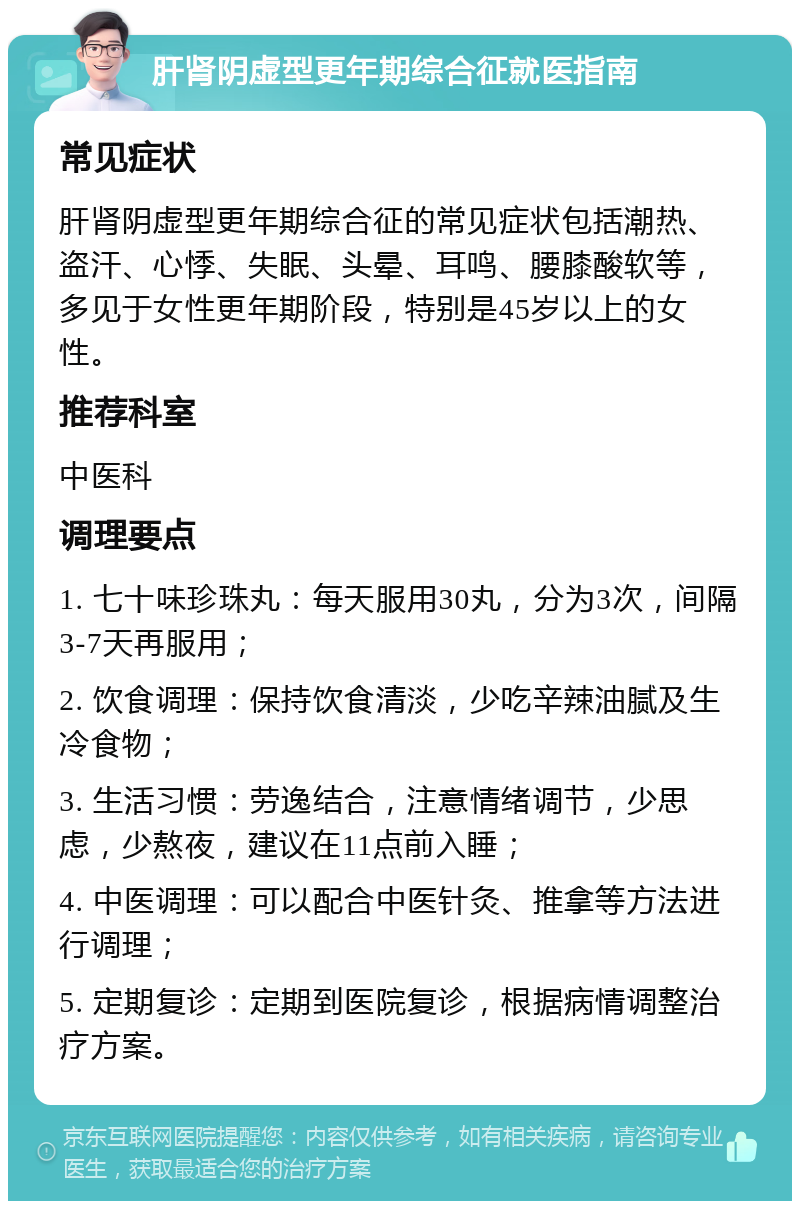 肝肾阴虚型更年期综合征就医指南 常见症状 肝肾阴虚型更年期综合征的常见症状包括潮热、盗汗、心悸、失眠、头晕、耳鸣、腰膝酸软等，多见于女性更年期阶段，特别是45岁以上的女性。 推荐科室 中医科 调理要点 1. 七十味珍珠丸：每天服用30丸，分为3次，间隔3-7天再服用； 2. 饮食调理：保持饮食清淡，少吃辛辣油腻及生冷食物； 3. 生活习惯：劳逸结合，注意情绪调节，少思虑，少熬夜，建议在11点前入睡； 4. 中医调理：可以配合中医针灸、推拿等方法进行调理； 5. 定期复诊：定期到医院复诊，根据病情调整治疗方案。