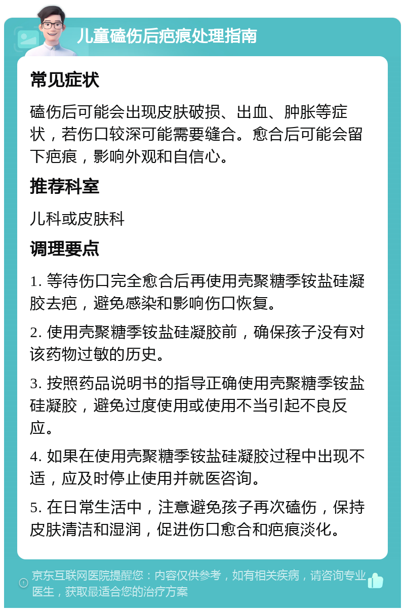 儿童磕伤后疤痕处理指南 常见症状 磕伤后可能会出现皮肤破损、出血、肿胀等症状，若伤口较深可能需要缝合。愈合后可能会留下疤痕，影响外观和自信心。 推荐科室 儿科或皮肤科 调理要点 1. 等待伤口完全愈合后再使用壳聚糖季铵盐硅凝胶去疤，避免感染和影响伤口恢复。 2. 使用壳聚糖季铵盐硅凝胶前，确保孩子没有对该药物过敏的历史。 3. 按照药品说明书的指导正确使用壳聚糖季铵盐硅凝胶，避免过度使用或使用不当引起不良反应。 4. 如果在使用壳聚糖季铵盐硅凝胶过程中出现不适，应及时停止使用并就医咨询。 5. 在日常生活中，注意避免孩子再次磕伤，保持皮肤清洁和湿润，促进伤口愈合和疤痕淡化。