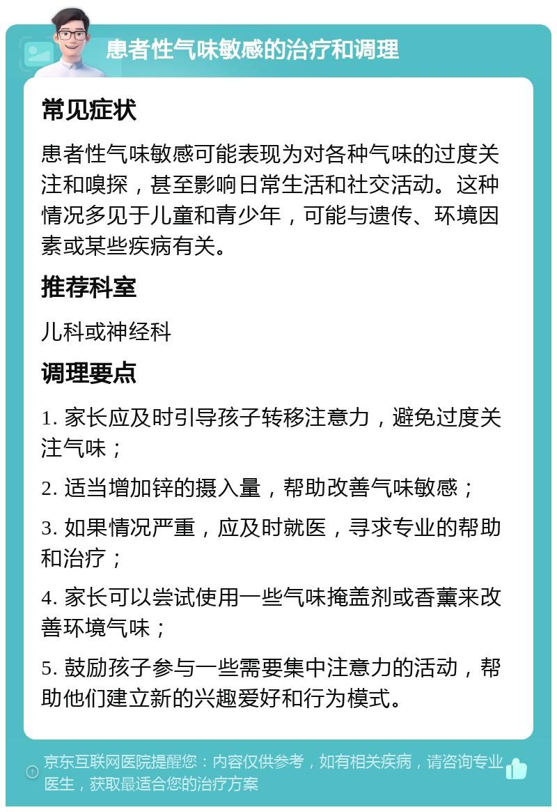 患者性气味敏感的治疗和调理 常见症状 患者性气味敏感可能表现为对各种气味的过度关注和嗅探，甚至影响日常生活和社交活动。这种情况多见于儿童和青少年，可能与遗传、环境因素或某些疾病有关。 推荐科室 儿科或神经科 调理要点 1. 家长应及时引导孩子转移注意力，避免过度关注气味； 2. 适当增加锌的摄入量，帮助改善气味敏感； 3. 如果情况严重，应及时就医，寻求专业的帮助和治疗； 4. 家长可以尝试使用一些气味掩盖剂或香薰来改善环境气味； 5. 鼓励孩子参与一些需要集中注意力的活动，帮助他们建立新的兴趣爱好和行为模式。