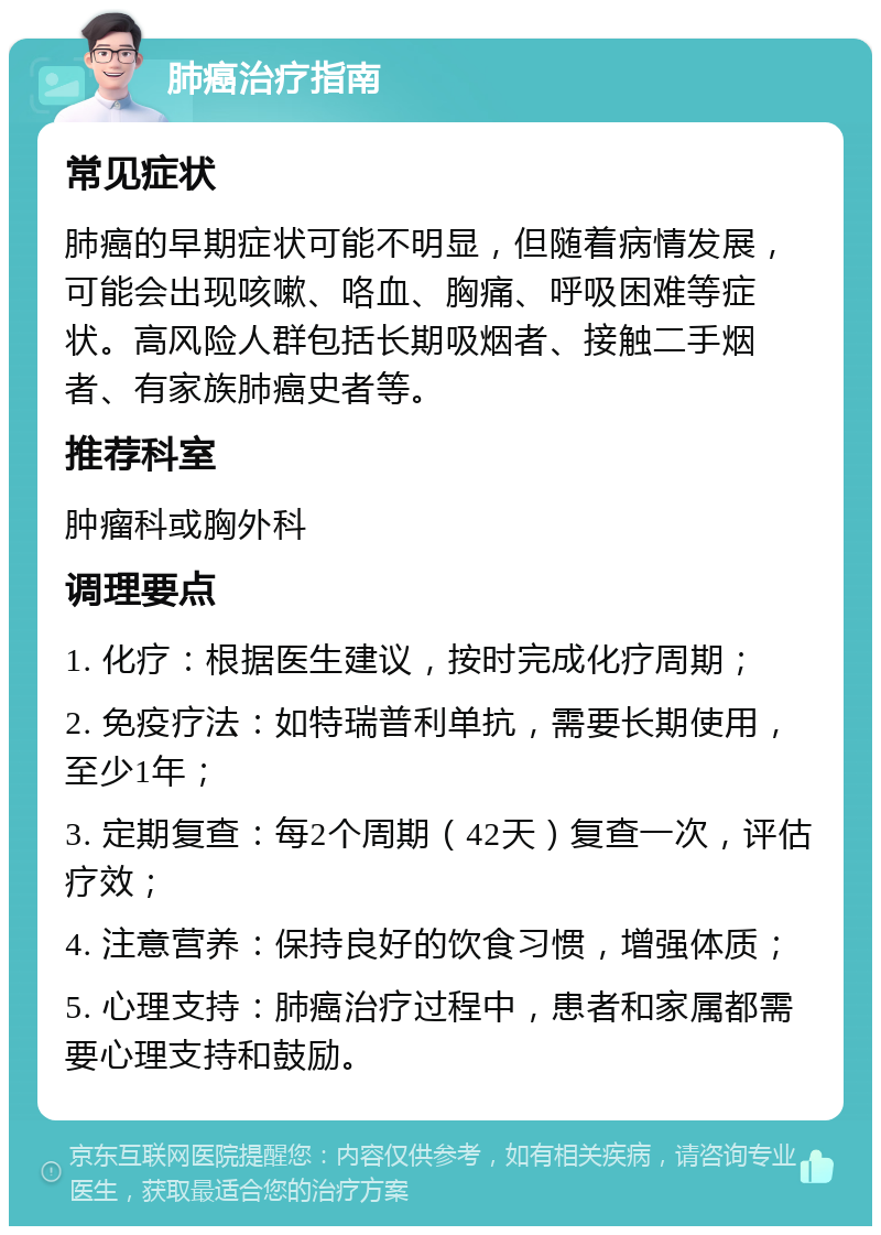 肺癌治疗指南 常见症状 肺癌的早期症状可能不明显，但随着病情发展，可能会出现咳嗽、咯血、胸痛、呼吸困难等症状。高风险人群包括长期吸烟者、接触二手烟者、有家族肺癌史者等。 推荐科室 肿瘤科或胸外科 调理要点 1. 化疗：根据医生建议，按时完成化疗周期； 2. 免疫疗法：如特瑞普利单抗，需要长期使用，至少1年； 3. 定期复查：每2个周期（42天）复查一次，评估疗效； 4. 注意营养：保持良好的饮食习惯，增强体质； 5. 心理支持：肺癌治疗过程中，患者和家属都需要心理支持和鼓励。