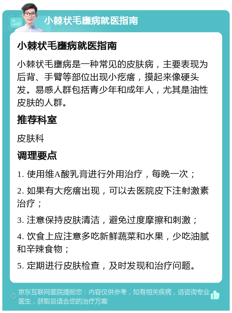 小棘状毛壅病就医指南 小棘状毛壅病就医指南 小棘状毛壅病是一种常见的皮肤病，主要表现为后背、手臂等部位出现小疙瘩，摸起来像硬头发。易感人群包括青少年和成年人，尤其是油性皮肤的人群。 推荐科室 皮肤科 调理要点 1. 使用维A酸乳膏进行外用治疗，每晚一次； 2. 如果有大疙瘩出现，可以去医院皮下注射激素治疗； 3. 注意保持皮肤清洁，避免过度摩擦和刺激； 4. 饮食上应注意多吃新鲜蔬菜和水果，少吃油腻和辛辣食物； 5. 定期进行皮肤检查，及时发现和治疗问题。