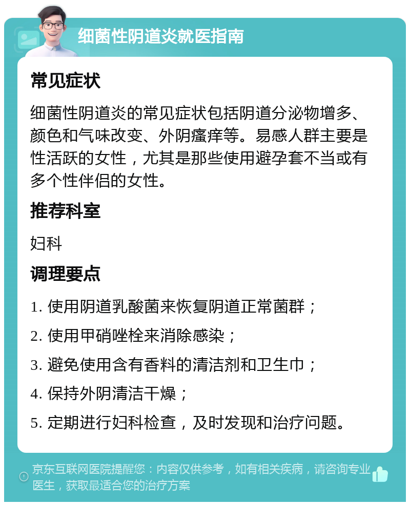 细菌性阴道炎就医指南 常见症状 细菌性阴道炎的常见症状包括阴道分泌物增多、颜色和气味改变、外阴瘙痒等。易感人群主要是性活跃的女性，尤其是那些使用避孕套不当或有多个性伴侣的女性。 推荐科室 妇科 调理要点 1. 使用阴道乳酸菌来恢复阴道正常菌群； 2. 使用甲硝唑栓来消除感染； 3. 避免使用含有香料的清洁剂和卫生巾； 4. 保持外阴清洁干燥； 5. 定期进行妇科检查，及时发现和治疗问题。