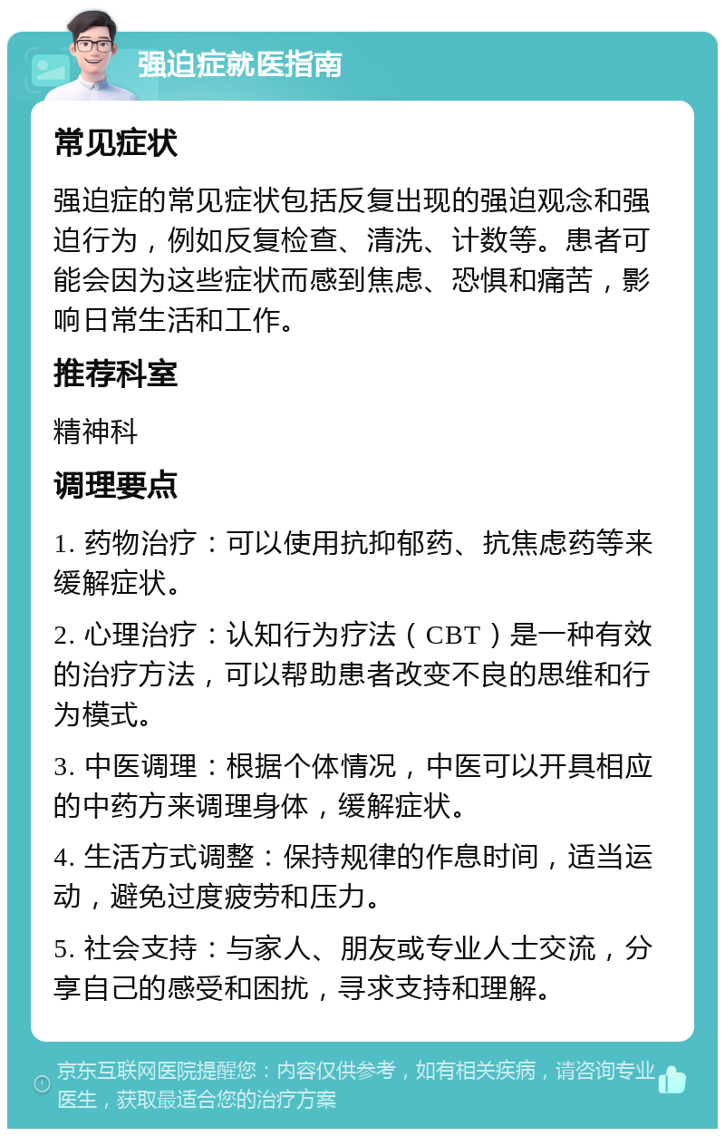 强迫症就医指南 常见症状 强迫症的常见症状包括反复出现的强迫观念和强迫行为，例如反复检查、清洗、计数等。患者可能会因为这些症状而感到焦虑、恐惧和痛苦，影响日常生活和工作。 推荐科室 精神科 调理要点 1. 药物治疗：可以使用抗抑郁药、抗焦虑药等来缓解症状。 2. 心理治疗：认知行为疗法（CBT）是一种有效的治疗方法，可以帮助患者改变不良的思维和行为模式。 3. 中医调理：根据个体情况，中医可以开具相应的中药方来调理身体，缓解症状。 4. 生活方式调整：保持规律的作息时间，适当运动，避免过度疲劳和压力。 5. 社会支持：与家人、朋友或专业人士交流，分享自己的感受和困扰，寻求支持和理解。