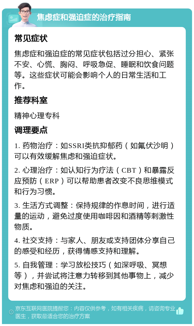 焦虑症和强迫症的治疗指南 常见症状 焦虑症和强迫症的常见症状包括过分担心、紧张不安、心慌、胸闷、呼吸急促、睡眠和饮食问题等。这些症状可能会影响个人的日常生活和工作。 推荐科室 精神心理专科 调理要点 1. 药物治疗：如SSRI类抗抑郁药（如氟伏沙明）可以有效缓解焦虑和强迫症状。 2. 心理治疗：如认知行为疗法（CBT）和暴露反应预防（ERP）可以帮助患者改变不良思维模式和行为习惯。 3. 生活方式调整：保持规律的作息时间，进行适量的运动，避免过度使用咖啡因和酒精等刺激性物质。 4. 社交支持：与家人、朋友或支持团体分享自己的感受和经历，获得情感支持和理解。 5. 自我管理：学习放松技巧（如深呼吸、冥想等），并尝试将注意力转移到其他事物上，减少对焦虑和强迫的关注。