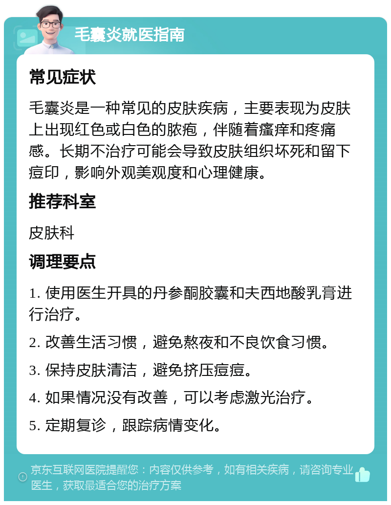 毛囊炎就医指南 常见症状 毛囊炎是一种常见的皮肤疾病，主要表现为皮肤上出现红色或白色的脓疱，伴随着瘙痒和疼痛感。长期不治疗可能会导致皮肤组织坏死和留下痘印，影响外观美观度和心理健康。 推荐科室 皮肤科 调理要点 1. 使用医生开具的丹参酮胶囊和夫西地酸乳膏进行治疗。 2. 改善生活习惯，避免熬夜和不良饮食习惯。 3. 保持皮肤清洁，避免挤压痘痘。 4. 如果情况没有改善，可以考虑激光治疗。 5. 定期复诊，跟踪病情变化。