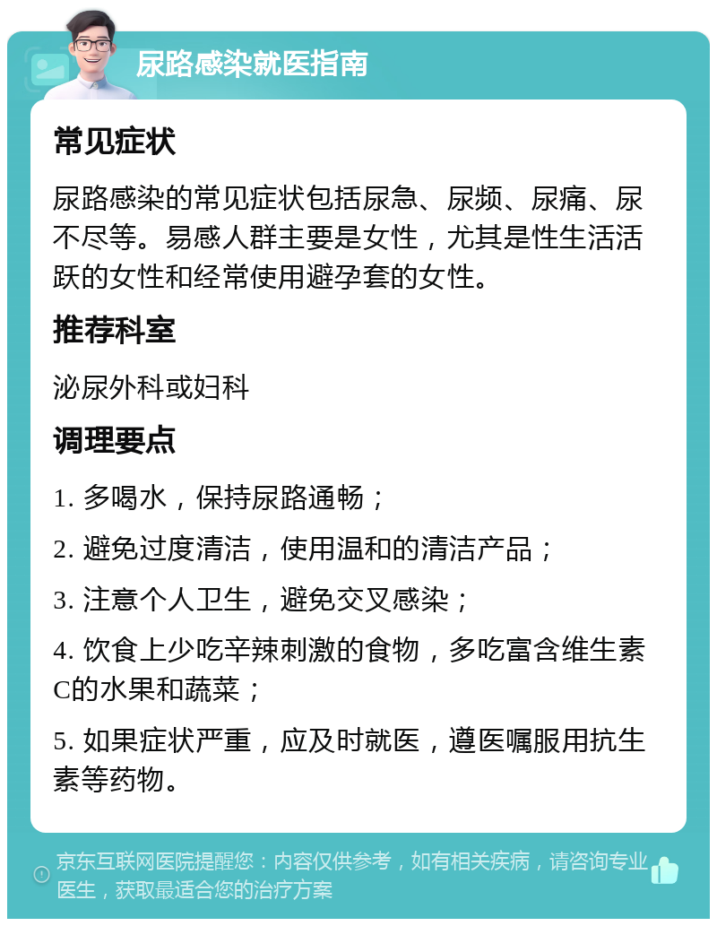 尿路感染就医指南 常见症状 尿路感染的常见症状包括尿急、尿频、尿痛、尿不尽等。易感人群主要是女性，尤其是性生活活跃的女性和经常使用避孕套的女性。 推荐科室 泌尿外科或妇科 调理要点 1. 多喝水，保持尿路通畅； 2. 避免过度清洁，使用温和的清洁产品； 3. 注意个人卫生，避免交叉感染； 4. 饮食上少吃辛辣刺激的食物，多吃富含维生素C的水果和蔬菜； 5. 如果症状严重，应及时就医，遵医嘱服用抗生素等药物。