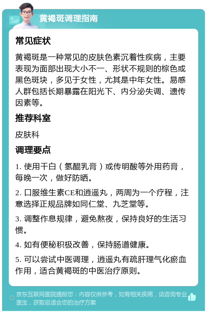 黄褐斑调理指南 常见症状 黄褐斑是一种常见的皮肤色素沉着性疾病，主要表现为面部出现大小不一、形状不规则的棕色或黑色斑块，多见于女性，尤其是中年女性。易感人群包括长期暴露在阳光下、内分泌失调、遗传因素等。 推荐科室 皮肤科 调理要点 1. 使用千白（氢醌乳膏）或传明酸等外用药膏，每晚一次，做好防晒。 2. 口服维生素CE和逍遥丸，两周为一个疗程，注意选择正规品牌如同仁堂、九芝堂等。 3. 调整作息规律，避免熬夜，保持良好的生活习惯。 4. 如有便秘积极改善，保持肠道健康。 5. 可以尝试中医调理，逍遥丸有疏肝理气化瘀血作用，适合黄褐斑的中医治疗原则。