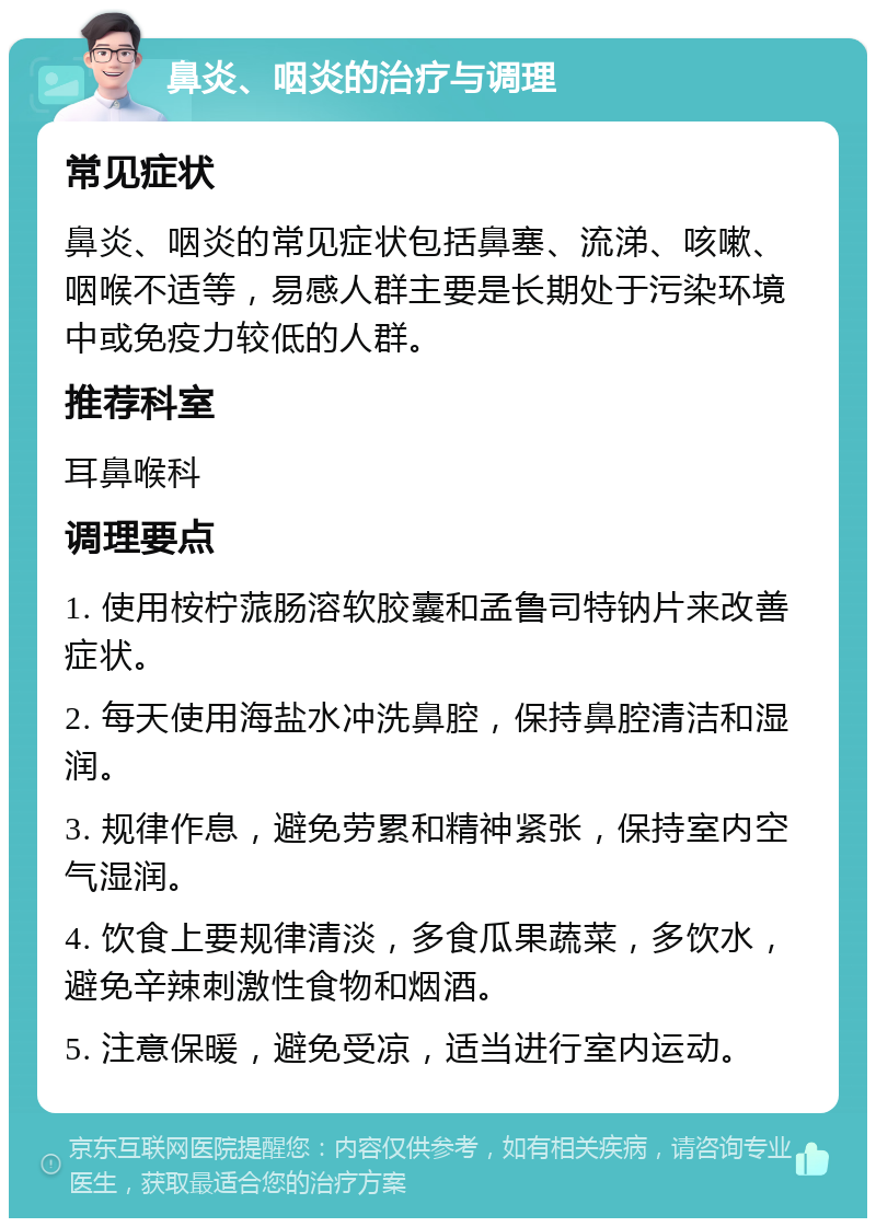 鼻炎、咽炎的治疗与调理 常见症状 鼻炎、咽炎的常见症状包括鼻塞、流涕、咳嗽、咽喉不适等，易感人群主要是长期处于污染环境中或免疫力较低的人群。 推荐科室 耳鼻喉科 调理要点 1. 使用桉柠蒎肠溶软胶囊和孟鲁司特钠片来改善症状。 2. 每天使用海盐水冲洗鼻腔，保持鼻腔清洁和湿润。 3. 规律作息，避免劳累和精神紧张，保持室内空气湿润。 4. 饮食上要规律清淡，多食瓜果蔬菜，多饮水，避免辛辣刺激性食物和烟酒。 5. 注意保暖，避免受凉，适当进行室内运动。