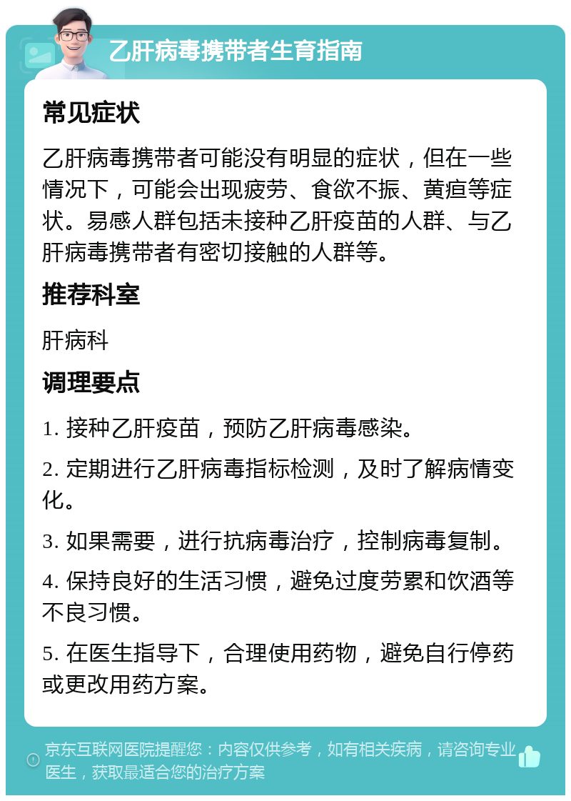 乙肝病毒携带者生育指南 常见症状 乙肝病毒携带者可能没有明显的症状，但在一些情况下，可能会出现疲劳、食欲不振、黄疸等症状。易感人群包括未接种乙肝疫苗的人群、与乙肝病毒携带者有密切接触的人群等。 推荐科室 肝病科 调理要点 1. 接种乙肝疫苗，预防乙肝病毒感染。 2. 定期进行乙肝病毒指标检测，及时了解病情变化。 3. 如果需要，进行抗病毒治疗，控制病毒复制。 4. 保持良好的生活习惯，避免过度劳累和饮酒等不良习惯。 5. 在医生指导下，合理使用药物，避免自行停药或更改用药方案。