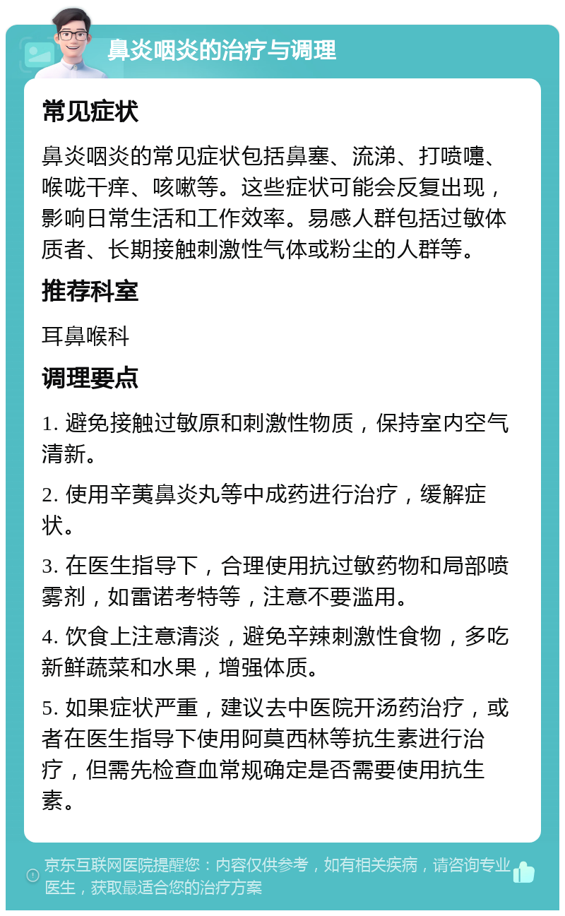 鼻炎咽炎的治疗与调理 常见症状 鼻炎咽炎的常见症状包括鼻塞、流涕、打喷嚏、喉咙干痒、咳嗽等。这些症状可能会反复出现，影响日常生活和工作效率。易感人群包括过敏体质者、长期接触刺激性气体或粉尘的人群等。 推荐科室 耳鼻喉科 调理要点 1. 避免接触过敏原和刺激性物质，保持室内空气清新。 2. 使用辛荑鼻炎丸等中成药进行治疗，缓解症状。 3. 在医生指导下，合理使用抗过敏药物和局部喷雾剂，如雷诺考特等，注意不要滥用。 4. 饮食上注意清淡，避免辛辣刺激性食物，多吃新鲜蔬菜和水果，增强体质。 5. 如果症状严重，建议去中医院开汤药治疗，或者在医生指导下使用阿莫西林等抗生素进行治疗，但需先检查血常规确定是否需要使用抗生素。