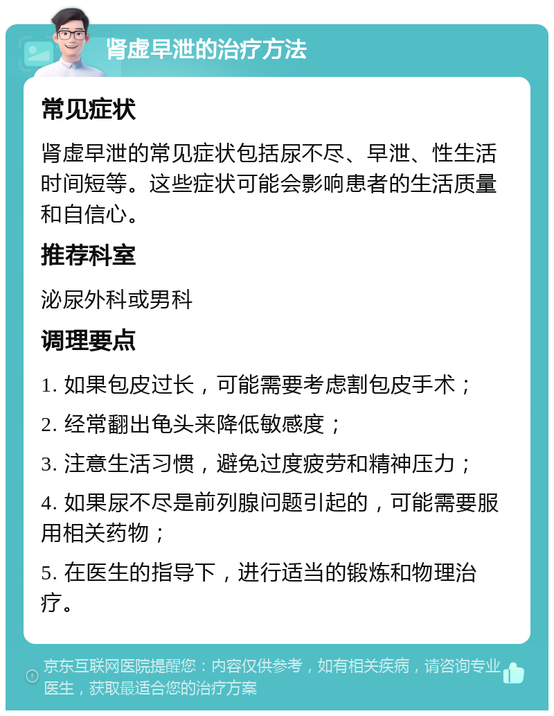 肾虚早泄的治疗方法 常见症状 肾虚早泄的常见症状包括尿不尽、早泄、性生活时间短等。这些症状可能会影响患者的生活质量和自信心。 推荐科室 泌尿外科或男科 调理要点 1. 如果包皮过长，可能需要考虑割包皮手术； 2. 经常翻出龟头来降低敏感度； 3. 注意生活习惯，避免过度疲劳和精神压力； 4. 如果尿不尽是前列腺问题引起的，可能需要服用相关药物； 5. 在医生的指导下，进行适当的锻炼和物理治疗。