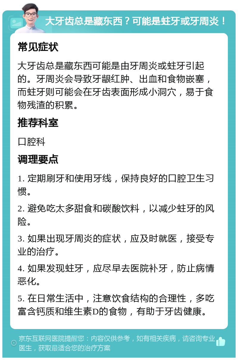 大牙齿总是藏东西？可能是蛀牙或牙周炎！ 常见症状 大牙齿总是藏东西可能是由牙周炎或蛀牙引起的。牙周炎会导致牙龈红肿、出血和食物嵌塞，而蛀牙则可能会在牙齿表面形成小洞穴，易于食物残渣的积累。 推荐科室 口腔科 调理要点 1. 定期刷牙和使用牙线，保持良好的口腔卫生习惯。 2. 避免吃太多甜食和碳酸饮料，以减少蛀牙的风险。 3. 如果出现牙周炎的症状，应及时就医，接受专业的治疗。 4. 如果发现蛀牙，应尽早去医院补牙，防止病情恶化。 5. 在日常生活中，注意饮食结构的合理性，多吃富含钙质和维生素D的食物，有助于牙齿健康。