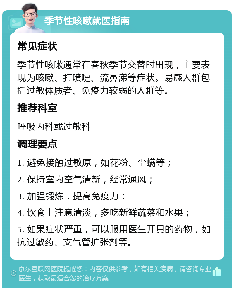 季节性咳嗽就医指南 常见症状 季节性咳嗽通常在春秋季节交替时出现，主要表现为咳嗽、打喷嚏、流鼻涕等症状。易感人群包括过敏体质者、免疫力较弱的人群等。 推荐科室 呼吸内科或过敏科 调理要点 1. 避免接触过敏原，如花粉、尘螨等； 2. 保持室内空气清新，经常通风； 3. 加强锻炼，提高免疫力； 4. 饮食上注意清淡，多吃新鲜蔬菜和水果； 5. 如果症状严重，可以服用医生开具的药物，如抗过敏药、支气管扩张剂等。