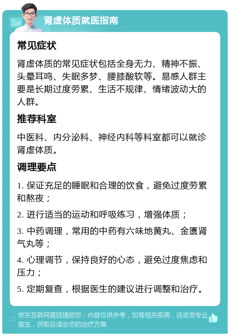 肾虚体质就医指南 常见症状 肾虚体质的常见症状包括全身无力、精神不振、头晕耳鸣、失眠多梦、腰膝酸软等。易感人群主要是长期过度劳累、生活不规律、情绪波动大的人群。 推荐科室 中医科、内分泌科、神经内科等科室都可以就诊肾虚体质。 调理要点 1. 保证充足的睡眠和合理的饮食，避免过度劳累和熬夜； 2. 进行适当的运动和呼吸练习，增强体质； 3. 中药调理，常用的中药有六味地黄丸、金匮肾气丸等； 4. 心理调节，保持良好的心态，避免过度焦虑和压力； 5. 定期复查，根据医生的建议进行调整和治疗。