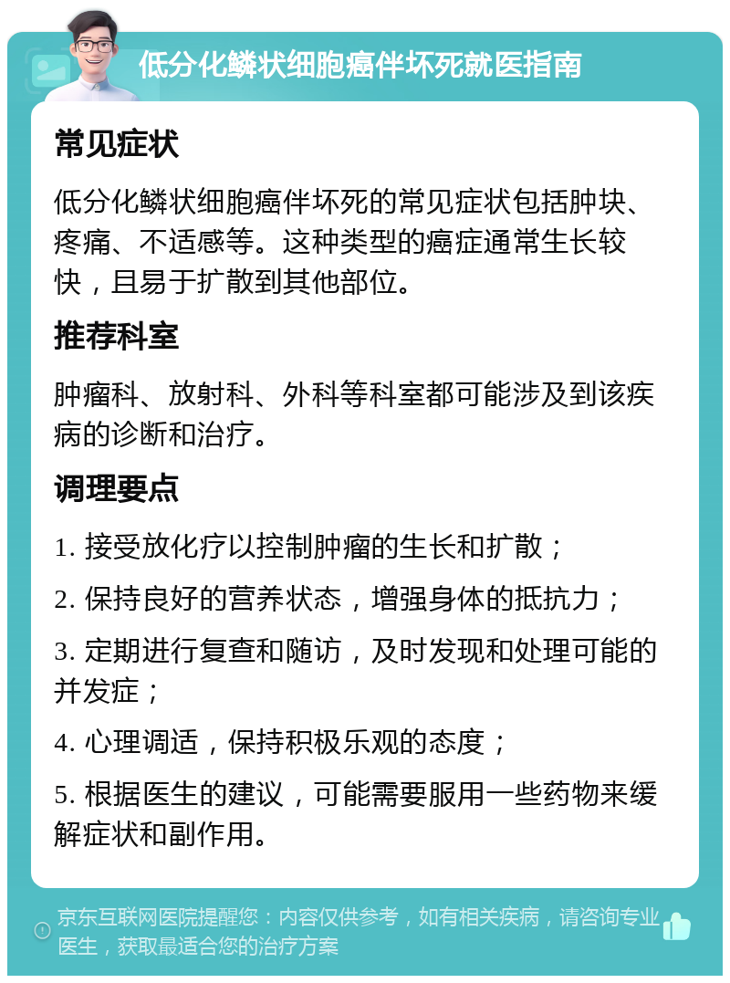 低分化鳞状细胞癌伴坏死就医指南 常见症状 低分化鳞状细胞癌伴坏死的常见症状包括肿块、疼痛、不适感等。这种类型的癌症通常生长较快，且易于扩散到其他部位。 推荐科室 肿瘤科、放射科、外科等科室都可能涉及到该疾病的诊断和治疗。 调理要点 1. 接受放化疗以控制肿瘤的生长和扩散； 2. 保持良好的营养状态，增强身体的抵抗力； 3. 定期进行复查和随访，及时发现和处理可能的并发症； 4. 心理调适，保持积极乐观的态度； 5. 根据医生的建议，可能需要服用一些药物来缓解症状和副作用。