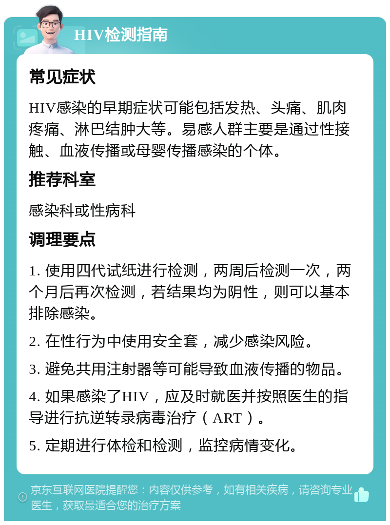 HIV检测指南 常见症状 HIV感染的早期症状可能包括发热、头痛、肌肉疼痛、淋巴结肿大等。易感人群主要是通过性接触、血液传播或母婴传播感染的个体。 推荐科室 感染科或性病科 调理要点 1. 使用四代试纸进行检测，两周后检测一次，两个月后再次检测，若结果均为阴性，则可以基本排除感染。 2. 在性行为中使用安全套，减少感染风险。 3. 避免共用注射器等可能导致血液传播的物品。 4. 如果感染了HIV，应及时就医并按照医生的指导进行抗逆转录病毒治疗（ART）。 5. 定期进行体检和检测，监控病情变化。