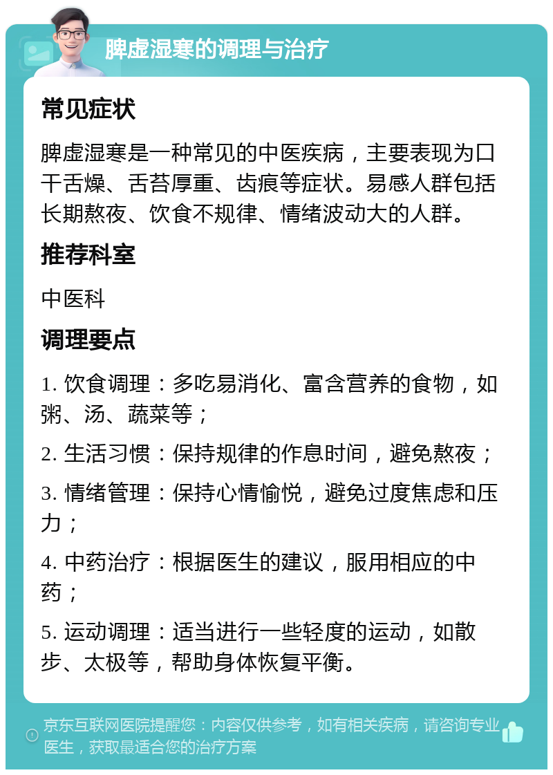 脾虚湿寒的调理与治疗 常见症状 脾虚湿寒是一种常见的中医疾病，主要表现为口干舌燥、舌苔厚重、齿痕等症状。易感人群包括长期熬夜、饮食不规律、情绪波动大的人群。 推荐科室 中医科 调理要点 1. 饮食调理：多吃易消化、富含营养的食物，如粥、汤、蔬菜等； 2. 生活习惯：保持规律的作息时间，避免熬夜； 3. 情绪管理：保持心情愉悦，避免过度焦虑和压力； 4. 中药治疗：根据医生的建议，服用相应的中药； 5. 运动调理：适当进行一些轻度的运动，如散步、太极等，帮助身体恢复平衡。