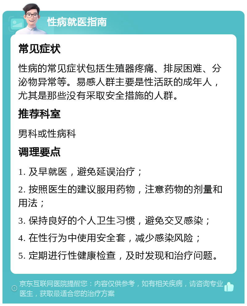 性病就医指南 常见症状 性病的常见症状包括生殖器疼痛、排尿困难、分泌物异常等。易感人群主要是性活跃的成年人，尤其是那些没有采取安全措施的人群。 推荐科室 男科或性病科 调理要点 1. 及早就医，避免延误治疗； 2. 按照医生的建议服用药物，注意药物的剂量和用法； 3. 保持良好的个人卫生习惯，避免交叉感染； 4. 在性行为中使用安全套，减少感染风险； 5. 定期进行性健康检查，及时发现和治疗问题。