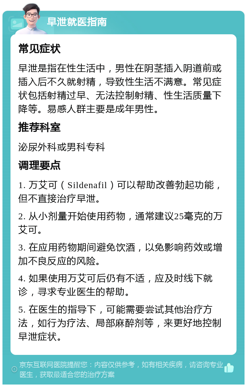 早泄就医指南 常见症状 早泄是指在性生活中，男性在阴茎插入阴道前或插入后不久就射精，导致性生活不满意。常见症状包括射精过早、无法控制射精、性生活质量下降等。易感人群主要是成年男性。 推荐科室 泌尿外科或男科专科 调理要点 1. 万艾可（Sildenafil）可以帮助改善勃起功能，但不直接治疗早泄。 2. 从小剂量开始使用药物，通常建议25毫克的万艾可。 3. 在应用药物期间避免饮酒，以免影响药效或增加不良反应的风险。 4. 如果使用万艾可后仍有不适，应及时线下就诊，寻求专业医生的帮助。 5. 在医生的指导下，可能需要尝试其他治疗方法，如行为疗法、局部麻醉剂等，来更好地控制早泄症状。