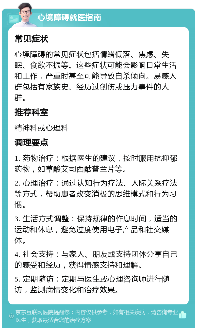 心境障碍就医指南 常见症状 心境障碍的常见症状包括情绪低落、焦虑、失眠、食欲不振等。这些症状可能会影响日常生活和工作，严重时甚至可能导致自杀倾向。易感人群包括有家族史、经历过创伤或压力事件的人群。 推荐科室 精神科或心理科 调理要点 1. 药物治疗：根据医生的建议，按时服用抗抑郁药物，如草酸艾司西酞普兰片等。 2. 心理治疗：通过认知行为疗法、人际关系疗法等方式，帮助患者改变消极的思维模式和行为习惯。 3. 生活方式调整：保持规律的作息时间，适当的运动和休息，避免过度使用电子产品和社交媒体。 4. 社会支持：与家人、朋友或支持团体分享自己的感受和经历，获得情感支持和理解。 5. 定期随访：定期与医生或心理咨询师进行随访，监测病情变化和治疗效果。