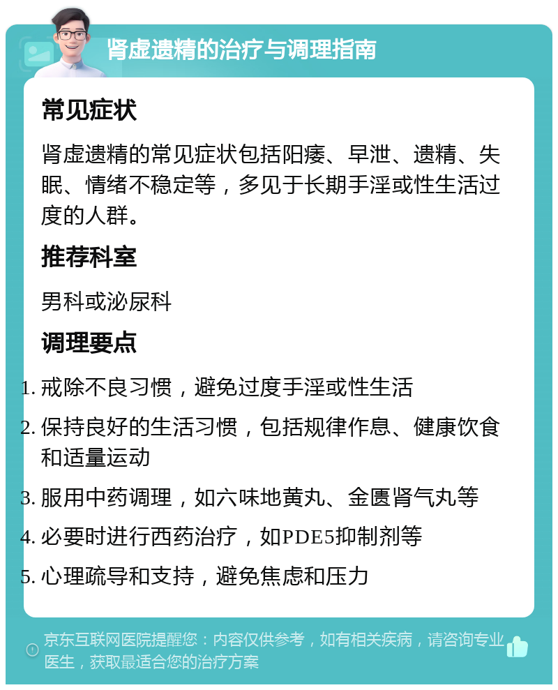 肾虚遗精的治疗与调理指南 常见症状 肾虚遗精的常见症状包括阳痿、早泄、遗精、失眠、情绪不稳定等，多见于长期手淫或性生活过度的人群。 推荐科室 男科或泌尿科 调理要点 戒除不良习惯，避免过度手淫或性生活 保持良好的生活习惯，包括规律作息、健康饮食和适量运动 服用中药调理，如六味地黄丸、金匮肾气丸等 必要时进行西药治疗，如PDE5抑制剂等 心理疏导和支持，避免焦虑和压力