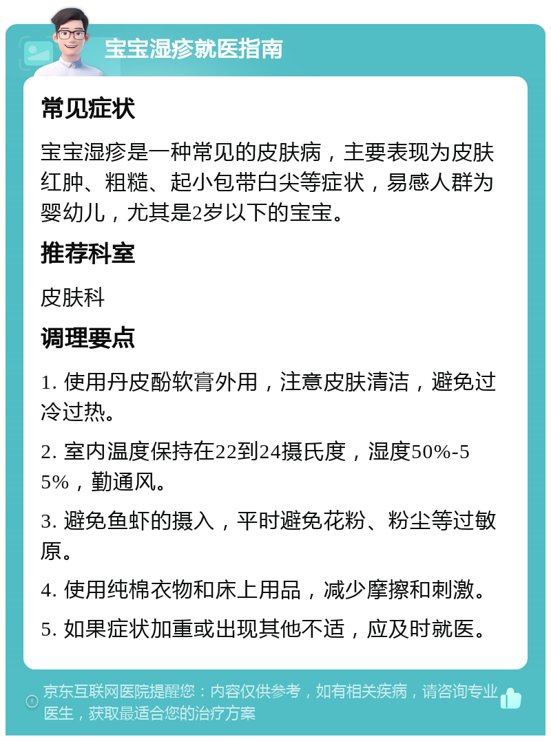 宝宝湿疹就医指南 常见症状 宝宝湿疹是一种常见的皮肤病，主要表现为皮肤红肿、粗糙、起小包带白尖等症状，易感人群为婴幼儿，尤其是2岁以下的宝宝。 推荐科室 皮肤科 调理要点 1. 使用丹皮酚软膏外用，注意皮肤清洁，避免过冷过热。 2. 室内温度保持在22到24摄氏度，湿度50%-55%，勤通风。 3. 避免鱼虾的摄入，平时避免花粉、粉尘等过敏原。 4. 使用纯棉衣物和床上用品，减少摩擦和刺激。 5. 如果症状加重或出现其他不适，应及时就医。