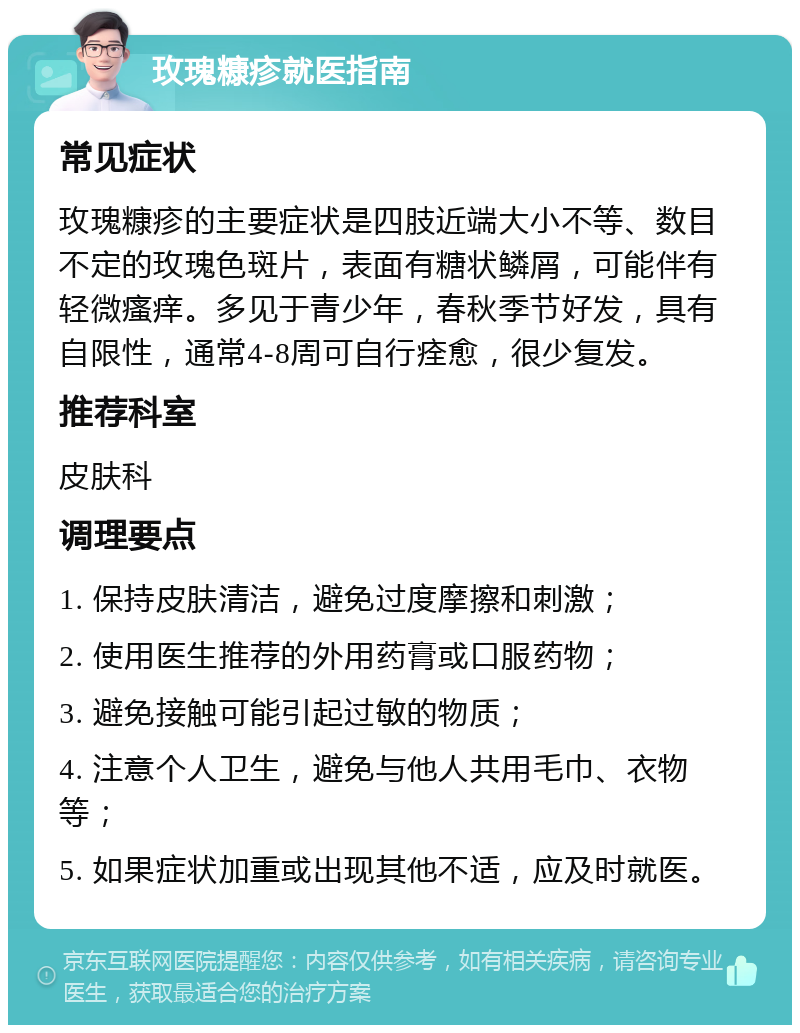 玫瑰糠疹就医指南 常见症状 玫瑰糠疹的主要症状是四肢近端大小不等、数目不定的玫瑰色斑片，表面有糖状鳞屑，可能伴有轻微瘙痒。多见于青少年，春秋季节好发，具有自限性，通常4-8周可自行痊愈，很少复发。 推荐科室 皮肤科 调理要点 1. 保持皮肤清洁，避免过度摩擦和刺激； 2. 使用医生推荐的外用药膏或口服药物； 3. 避免接触可能引起过敏的物质； 4. 注意个人卫生，避免与他人共用毛巾、衣物等； 5. 如果症状加重或出现其他不适，应及时就医。