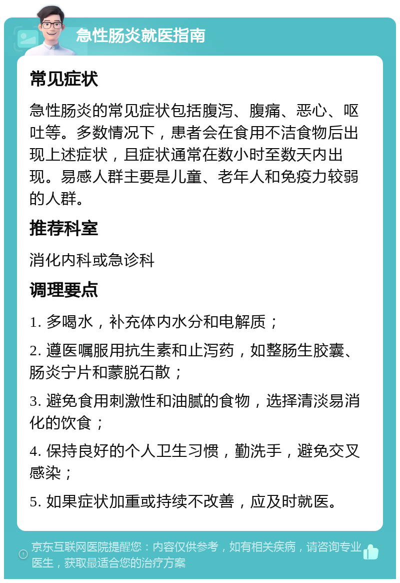 急性肠炎就医指南 常见症状 急性肠炎的常见症状包括腹泻、腹痛、恶心、呕吐等。多数情况下，患者会在食用不洁食物后出现上述症状，且症状通常在数小时至数天内出现。易感人群主要是儿童、老年人和免疫力较弱的人群。 推荐科室 消化内科或急诊科 调理要点 1. 多喝水，补充体内水分和电解质； 2. 遵医嘱服用抗生素和止泻药，如整肠生胶囊、肠炎宁片和蒙脱石散； 3. 避免食用刺激性和油腻的食物，选择清淡易消化的饮食； 4. 保持良好的个人卫生习惯，勤洗手，避免交叉感染； 5. 如果症状加重或持续不改善，应及时就医。