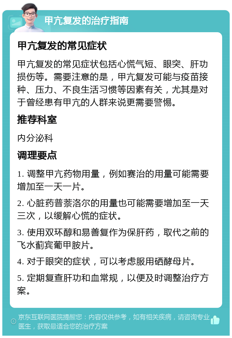 甲亢复发的治疗指南 甲亢复发的常见症状 甲亢复发的常见症状包括心慌气短、眼突、肝功损伤等。需要注意的是，甲亢复发可能与疫苗接种、压力、不良生活习惯等因素有关，尤其是对于曾经患有甲亢的人群来说更需要警惕。 推荐科室 内分泌科 调理要点 1. 调整甲亢药物用量，例如赛治的用量可能需要增加至一天一片。 2. 心脏药普萘洛尔的用量也可能需要增加至一天三次，以缓解心慌的症状。 3. 使用双环醇和易善复作为保肝药，取代之前的飞水蓟宾葡甲胺片。 4. 对于眼突的症状，可以考虑服用硒酵母片。 5. 定期复查肝功和血常规，以便及时调整治疗方案。