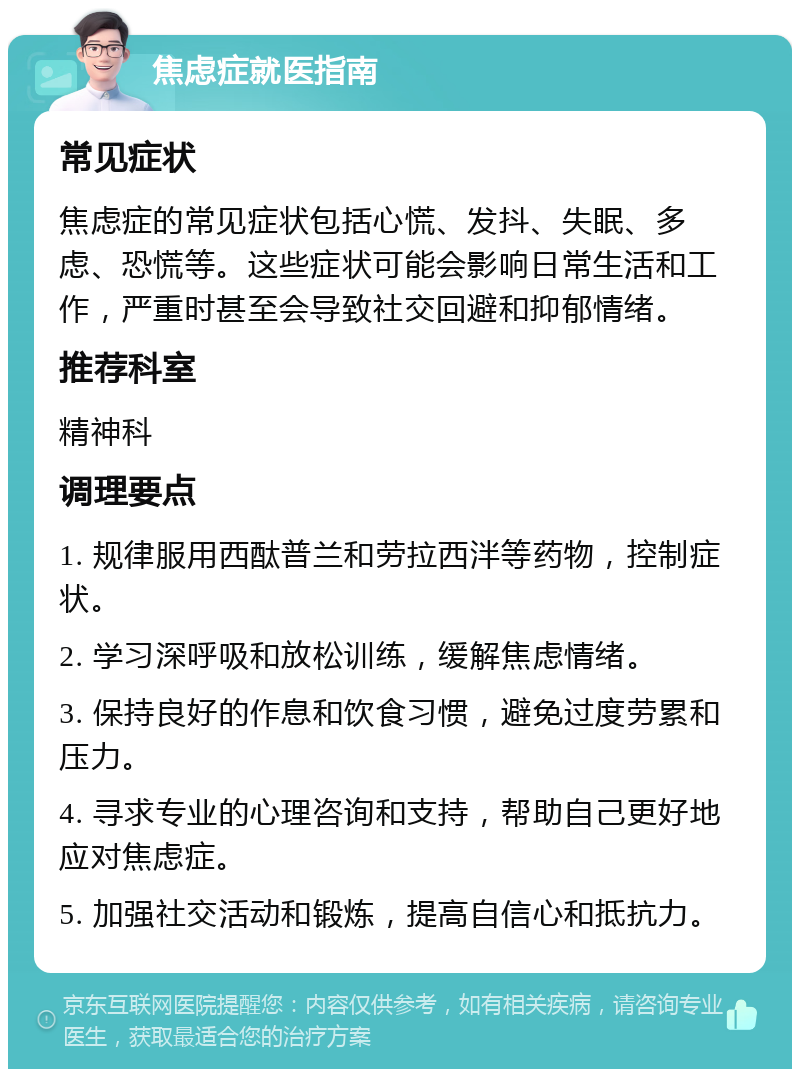 焦虑症就医指南 常见症状 焦虑症的常见症状包括心慌、发抖、失眠、多虑、恐慌等。这些症状可能会影响日常生活和工作，严重时甚至会导致社交回避和抑郁情绪。 推荐科室 精神科 调理要点 1. 规律服用西酞普兰和劳拉西泮等药物，控制症状。 2. 学习深呼吸和放松训练，缓解焦虑情绪。 3. 保持良好的作息和饮食习惯，避免过度劳累和压力。 4. 寻求专业的心理咨询和支持，帮助自己更好地应对焦虑症。 5. 加强社交活动和锻炼，提高自信心和抵抗力。