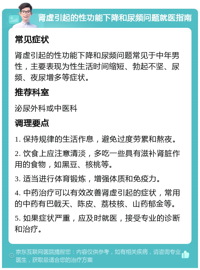 肾虚引起的性功能下降和尿频问题就医指南 常见症状 肾虚引起的性功能下降和尿频问题常见于中年男性，主要表现为性生活时间缩短、勃起不坚、尿频、夜尿增多等症状。 推荐科室 泌尿外科或中医科 调理要点 1. 保持规律的生活作息，避免过度劳累和熬夜。 2. 饮食上应注意清淡，多吃一些具有滋补肾脏作用的食物，如黑豆、核桃等。 3. 适当进行体育锻炼，增强体质和免疫力。 4. 中药治疗可以有效改善肾虚引起的症状，常用的中药有巴戟天、陈皮、荔枝核、山药郁金等。 5. 如果症状严重，应及时就医，接受专业的诊断和治疗。