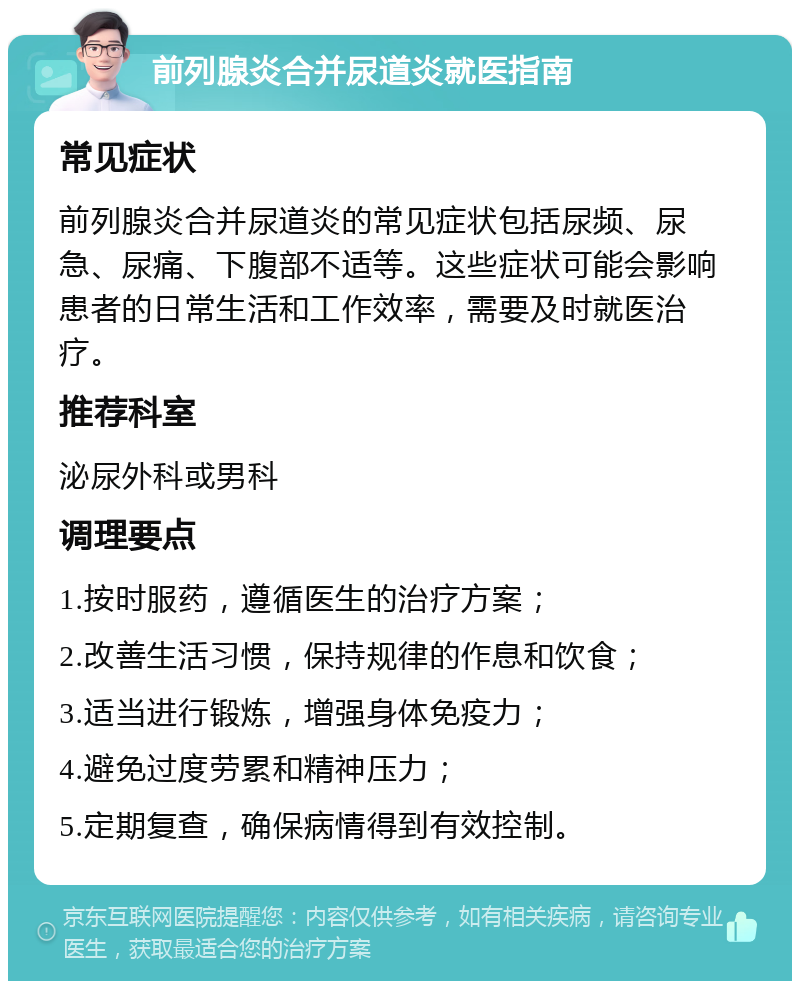 前列腺炎合并尿道炎就医指南 常见症状 前列腺炎合并尿道炎的常见症状包括尿频、尿急、尿痛、下腹部不适等。这些症状可能会影响患者的日常生活和工作效率，需要及时就医治疗。 推荐科室 泌尿外科或男科 调理要点 1.按时服药，遵循医生的治疗方案； 2.改善生活习惯，保持规律的作息和饮食； 3.适当进行锻炼，增强身体免疫力； 4.避免过度劳累和精神压力； 5.定期复查，确保病情得到有效控制。