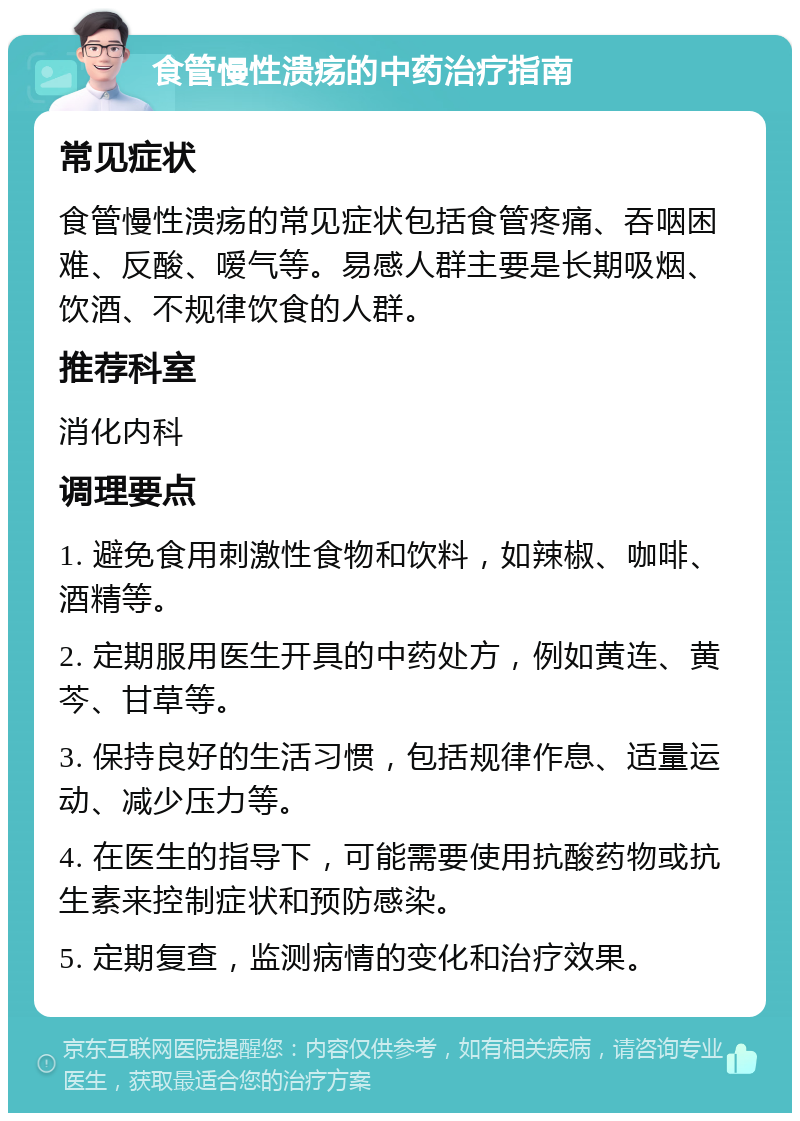 食管慢性溃疡的中药治疗指南 常见症状 食管慢性溃疡的常见症状包括食管疼痛、吞咽困难、反酸、嗳气等。易感人群主要是长期吸烟、饮酒、不规律饮食的人群。 推荐科室 消化内科 调理要点 1. 避免食用刺激性食物和饮料，如辣椒、咖啡、酒精等。 2. 定期服用医生开具的中药处方，例如黄连、黄芩、甘草等。 3. 保持良好的生活习惯，包括规律作息、适量运动、减少压力等。 4. 在医生的指导下，可能需要使用抗酸药物或抗生素来控制症状和预防感染。 5. 定期复查，监测病情的变化和治疗效果。