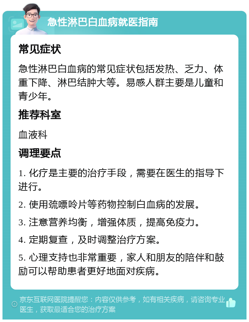 急性淋巴白血病就医指南 常见症状 急性淋巴白血病的常见症状包括发热、乏力、体重下降、淋巴结肿大等。易感人群主要是儿童和青少年。 推荐科室 血液科 调理要点 1. 化疗是主要的治疗手段，需要在医生的指导下进行。 2. 使用巯嘌呤片等药物控制白血病的发展。 3. 注意营养均衡，增强体质，提高免疫力。 4. 定期复查，及时调整治疗方案。 5. 心理支持也非常重要，家人和朋友的陪伴和鼓励可以帮助患者更好地面对疾病。