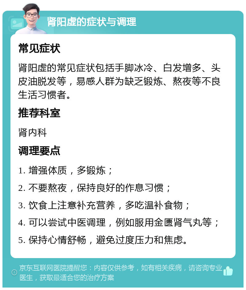 肾阳虚的症状与调理 常见症状 肾阳虚的常见症状包括手脚冰冷、白发增多、头皮油脱发等，易感人群为缺乏锻炼、熬夜等不良生活习惯者。 推荐科室 肾内科 调理要点 1. 增强体质，多锻炼； 2. 不要熬夜，保持良好的作息习惯； 3. 饮食上注意补充营养，多吃温补食物； 4. 可以尝试中医调理，例如服用金匮肾气丸等； 5. 保持心情舒畅，避免过度压力和焦虑。