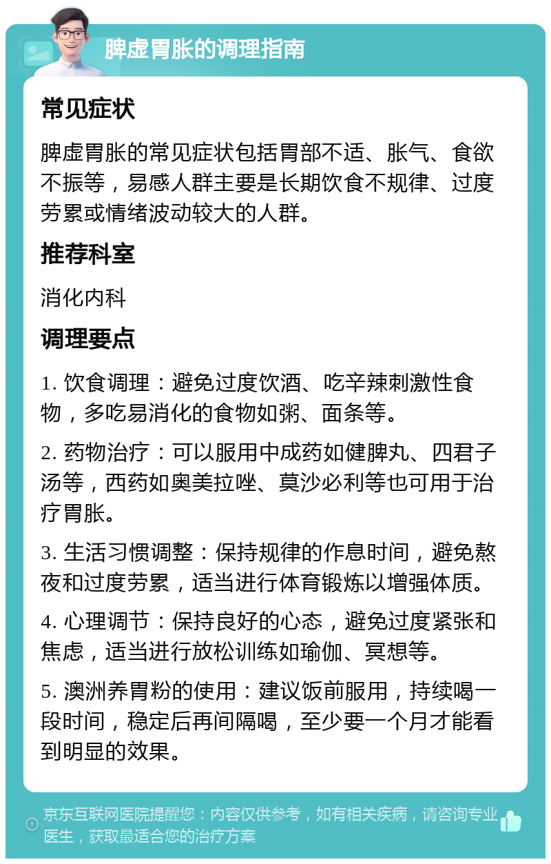 脾虚胃胀的调理指南 常见症状 脾虚胃胀的常见症状包括胃部不适、胀气、食欲不振等，易感人群主要是长期饮食不规律、过度劳累或情绪波动较大的人群。 推荐科室 消化内科 调理要点 1. 饮食调理：避免过度饮酒、吃辛辣刺激性食物，多吃易消化的食物如粥、面条等。 2. 药物治疗：可以服用中成药如健脾丸、四君子汤等，西药如奥美拉唑、莫沙必利等也可用于治疗胃胀。 3. 生活习惯调整：保持规律的作息时间，避免熬夜和过度劳累，适当进行体育锻炼以增强体质。 4. 心理调节：保持良好的心态，避免过度紧张和焦虑，适当进行放松训练如瑜伽、冥想等。 5. 澳洲养胃粉的使用：建议饭前服用，持续喝一段时间，稳定后再间隔喝，至少要一个月才能看到明显的效果。