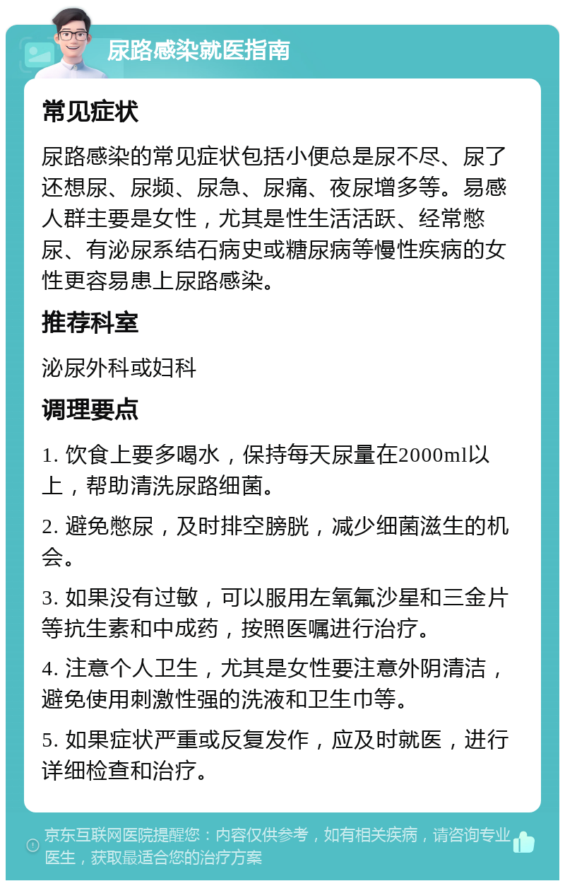 尿路感染就医指南 常见症状 尿路感染的常见症状包括小便总是尿不尽、尿了还想尿、尿频、尿急、尿痛、夜尿增多等。易感人群主要是女性，尤其是性生活活跃、经常憋尿、有泌尿系结石病史或糖尿病等慢性疾病的女性更容易患上尿路感染。 推荐科室 泌尿外科或妇科 调理要点 1. 饮食上要多喝水，保持每天尿量在2000ml以上，帮助清洗尿路细菌。 2. 避免憋尿，及时排空膀胱，减少细菌滋生的机会。 3. 如果没有过敏，可以服用左氧氟沙星和三金片等抗生素和中成药，按照医嘱进行治疗。 4. 注意个人卫生，尤其是女性要注意外阴清洁，避免使用刺激性强的洗液和卫生巾等。 5. 如果症状严重或反复发作，应及时就医，进行详细检查和治疗。