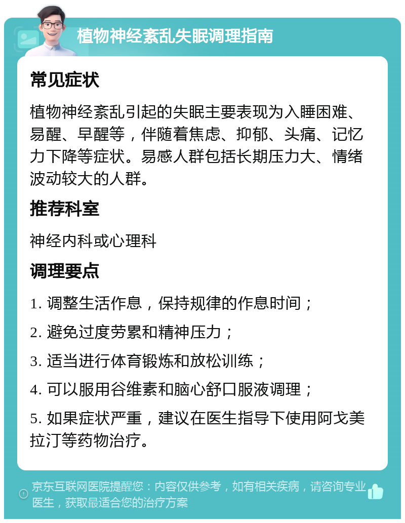 植物神经紊乱失眠调理指南 常见症状 植物神经紊乱引起的失眠主要表现为入睡困难、易醒、早醒等，伴随着焦虑、抑郁、头痛、记忆力下降等症状。易感人群包括长期压力大、情绪波动较大的人群。 推荐科室 神经内科或心理科 调理要点 1. 调整生活作息，保持规律的作息时间； 2. 避免过度劳累和精神压力； 3. 适当进行体育锻炼和放松训练； 4. 可以服用谷维素和脑心舒口服液调理； 5. 如果症状严重，建议在医生指导下使用阿戈美拉汀等药物治疗。