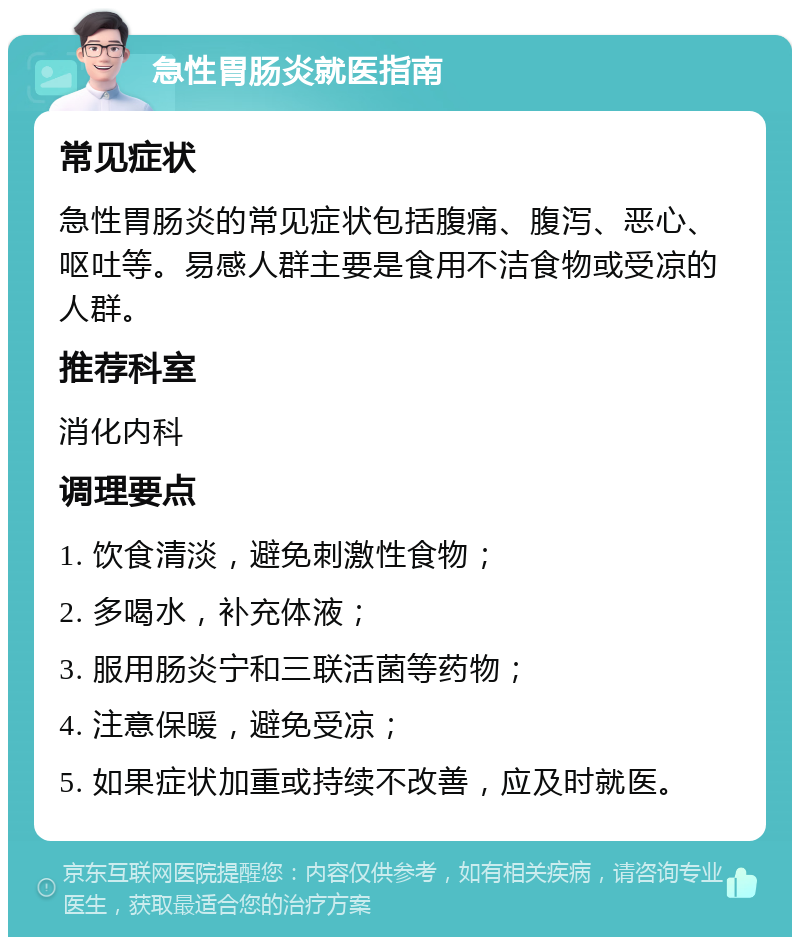 急性胃肠炎就医指南 常见症状 急性胃肠炎的常见症状包括腹痛、腹泻、恶心、呕吐等。易感人群主要是食用不洁食物或受凉的人群。 推荐科室 消化内科 调理要点 1. 饮食清淡，避免刺激性食物； 2. 多喝水，补充体液； 3. 服用肠炎宁和三联活菌等药物； 4. 注意保暖，避免受凉； 5. 如果症状加重或持续不改善，应及时就医。