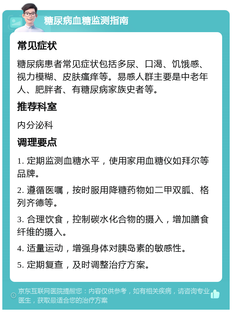 糖尿病血糖监测指南 常见症状 糖尿病患者常见症状包括多尿、口渴、饥饿感、视力模糊、皮肤瘙痒等。易感人群主要是中老年人、肥胖者、有糖尿病家族史者等。 推荐科室 内分泌科 调理要点 1. 定期监测血糖水平，使用家用血糖仪如拜尔等品牌。 2. 遵循医嘱，按时服用降糖药物如二甲双胍、格列齐德等。 3. 合理饮食，控制碳水化合物的摄入，增加膳食纤维的摄入。 4. 适量运动，增强身体对胰岛素的敏感性。 5. 定期复查，及时调整治疗方案。