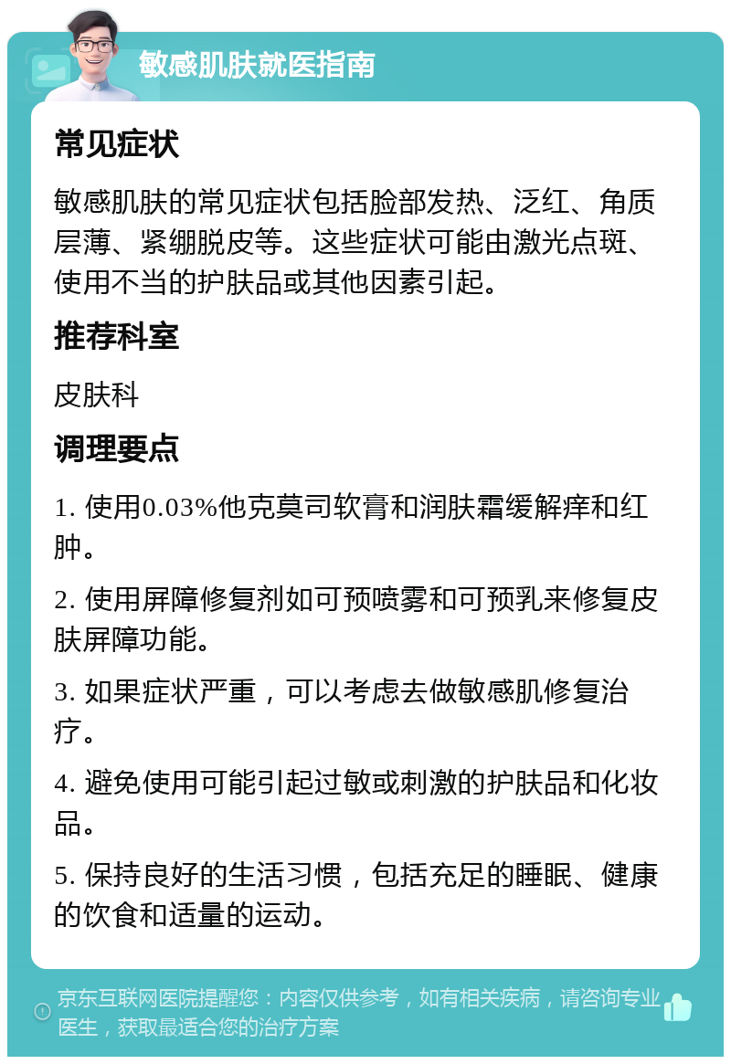 敏感肌肤就医指南 常见症状 敏感肌肤的常见症状包括脸部发热、泛红、角质层薄、紧绷脱皮等。这些症状可能由激光点斑、使用不当的护肤品或其他因素引起。 推荐科室 皮肤科 调理要点 1. 使用0.03%他克莫司软膏和润肤霜缓解痒和红肿。 2. 使用屏障修复剂如可预喷雾和可预乳来修复皮肤屏障功能。 3. 如果症状严重，可以考虑去做敏感肌修复治疗。 4. 避免使用可能引起过敏或刺激的护肤品和化妆品。 5. 保持良好的生活习惯，包括充足的睡眠、健康的饮食和适量的运动。