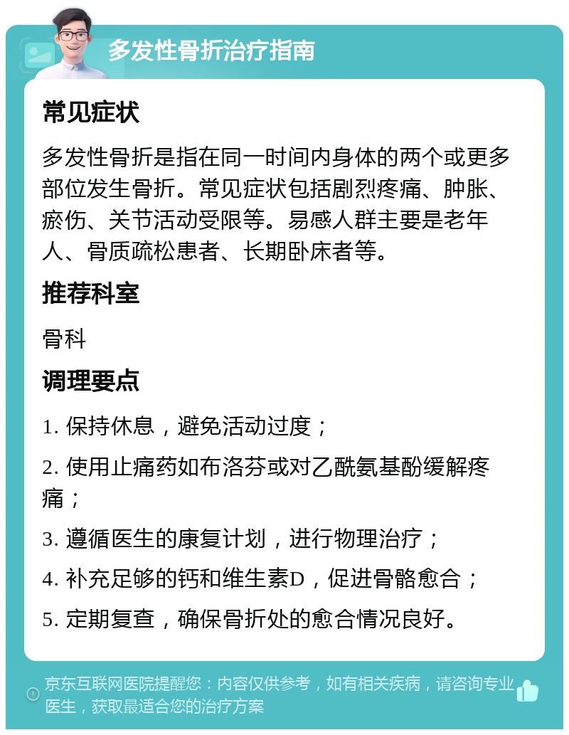 多发性骨折治疗指南 常见症状 多发性骨折是指在同一时间内身体的两个或更多部位发生骨折。常见症状包括剧烈疼痛、肿胀、瘀伤、关节活动受限等。易感人群主要是老年人、骨质疏松患者、长期卧床者等。 推荐科室 骨科 调理要点 1. 保持休息，避免活动过度； 2. 使用止痛药如布洛芬或对乙酰氨基酚缓解疼痛； 3. 遵循医生的康复计划，进行物理治疗； 4. 补充足够的钙和维生素D，促进骨骼愈合； 5. 定期复查，确保骨折处的愈合情况良好。