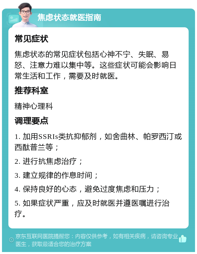 焦虑状态就医指南 常见症状 焦虑状态的常见症状包括心神不宁、失眠、易怒、注意力难以集中等。这些症状可能会影响日常生活和工作，需要及时就医。 推荐科室 精神心理科 调理要点 1. 加用SSRIs类抗抑郁剂，如舍曲林、帕罗西汀或西酞普兰等； 2. 进行抗焦虑治疗； 3. 建立规律的作息时间； 4. 保持良好的心态，避免过度焦虑和压力； 5. 如果症状严重，应及时就医并遵医嘱进行治疗。