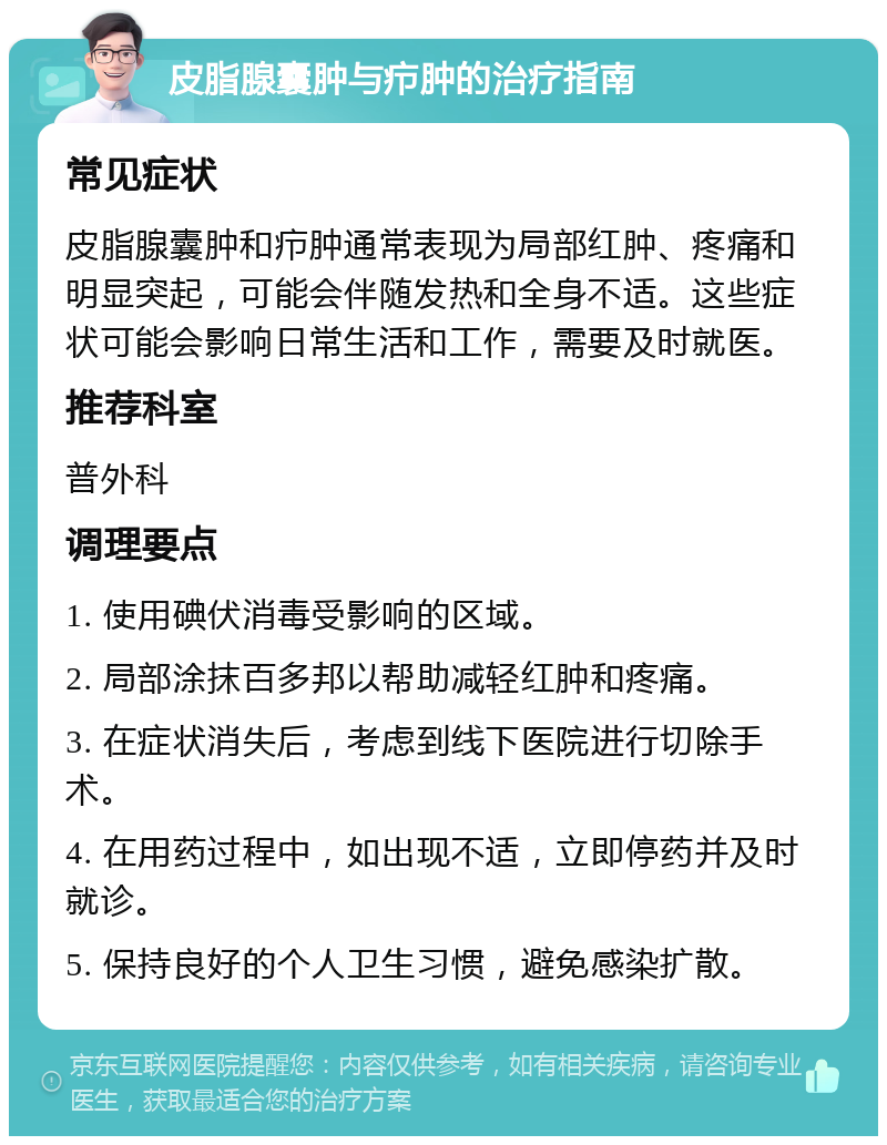 皮脂腺囊肿与疖肿的治疗指南 常见症状 皮脂腺囊肿和疖肿通常表现为局部红肿、疼痛和明显突起，可能会伴随发热和全身不适。这些症状可能会影响日常生活和工作，需要及时就医。 推荐科室 普外科 调理要点 1. 使用碘伏消毒受影响的区域。 2. 局部涂抹百多邦以帮助减轻红肿和疼痛。 3. 在症状消失后，考虑到线下医院进行切除手术。 4. 在用药过程中，如出现不适，立即停药并及时就诊。 5. 保持良好的个人卫生习惯，避免感染扩散。