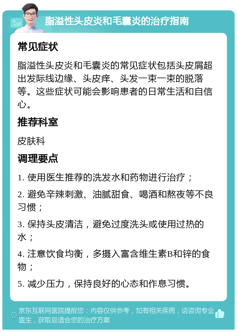 脂溢性头皮炎和毛囊炎的治疗指南 常见症状 脂溢性头皮炎和毛囊炎的常见症状包括头皮屑超出发际线边缘、头皮痒、头发一束一束的脱落等。这些症状可能会影响患者的日常生活和自信心。 推荐科室 皮肤科 调理要点 1. 使用医生推荐的洗发水和药物进行治疗； 2. 避免辛辣刺激、油腻甜食、喝酒和熬夜等不良习惯； 3. 保持头皮清洁，避免过度洗头或使用过热的水； 4. 注意饮食均衡，多摄入富含维生素B和锌的食物； 5. 减少压力，保持良好的心态和作息习惯。