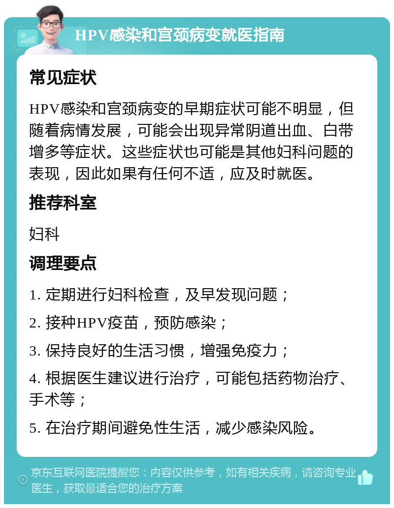 HPV感染和宫颈病变就医指南 常见症状 HPV感染和宫颈病变的早期症状可能不明显，但随着病情发展，可能会出现异常阴道出血、白带增多等症状。这些症状也可能是其他妇科问题的表现，因此如果有任何不适，应及时就医。 推荐科室 妇科 调理要点 1. 定期进行妇科检查，及早发现问题； 2. 接种HPV疫苗，预防感染； 3. 保持良好的生活习惯，增强免疫力； 4. 根据医生建议进行治疗，可能包括药物治疗、手术等； 5. 在治疗期间避免性生活，减少感染风险。