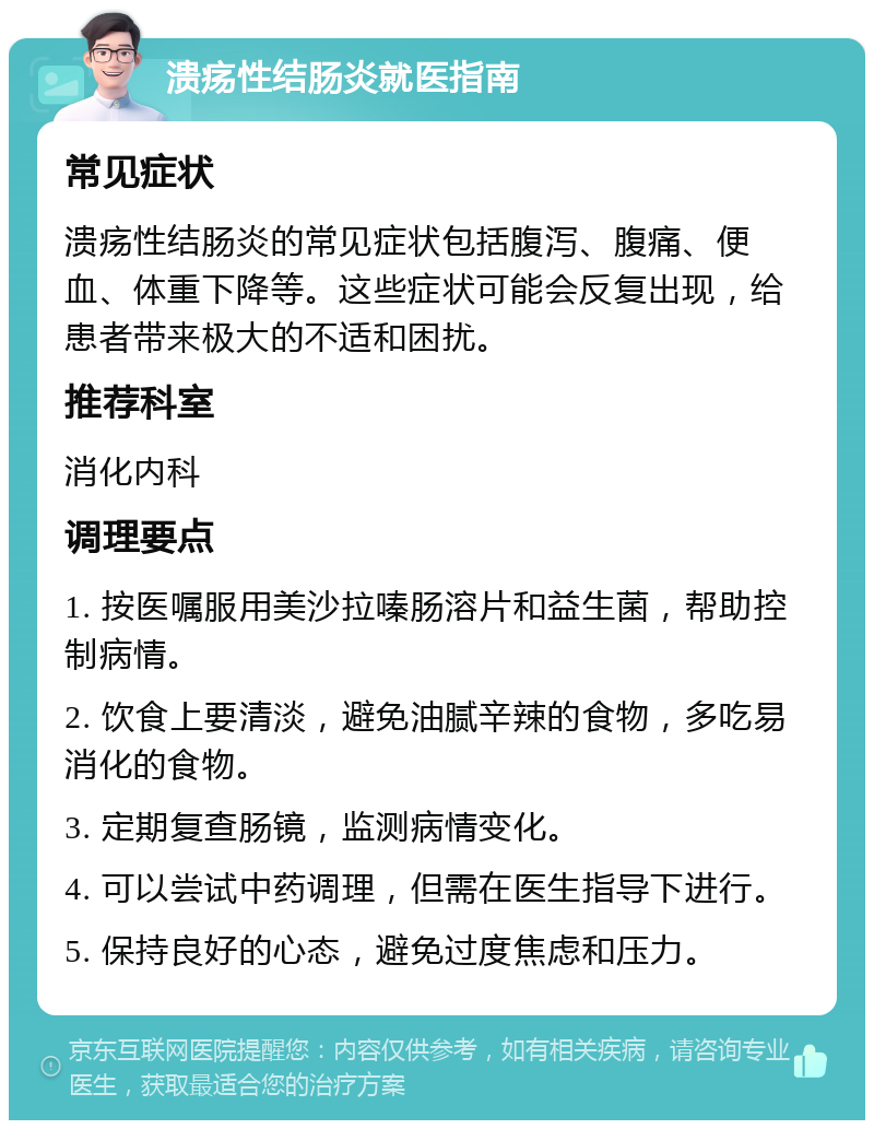 溃疡性结肠炎就医指南 常见症状 溃疡性结肠炎的常见症状包括腹泻、腹痛、便血、体重下降等。这些症状可能会反复出现，给患者带来极大的不适和困扰。 推荐科室 消化内科 调理要点 1. 按医嘱服用美沙拉嗪肠溶片和益生菌，帮助控制病情。 2. 饮食上要清淡，避免油腻辛辣的食物，多吃易消化的食物。 3. 定期复查肠镜，监测病情变化。 4. 可以尝试中药调理，但需在医生指导下进行。 5. 保持良好的心态，避免过度焦虑和压力。