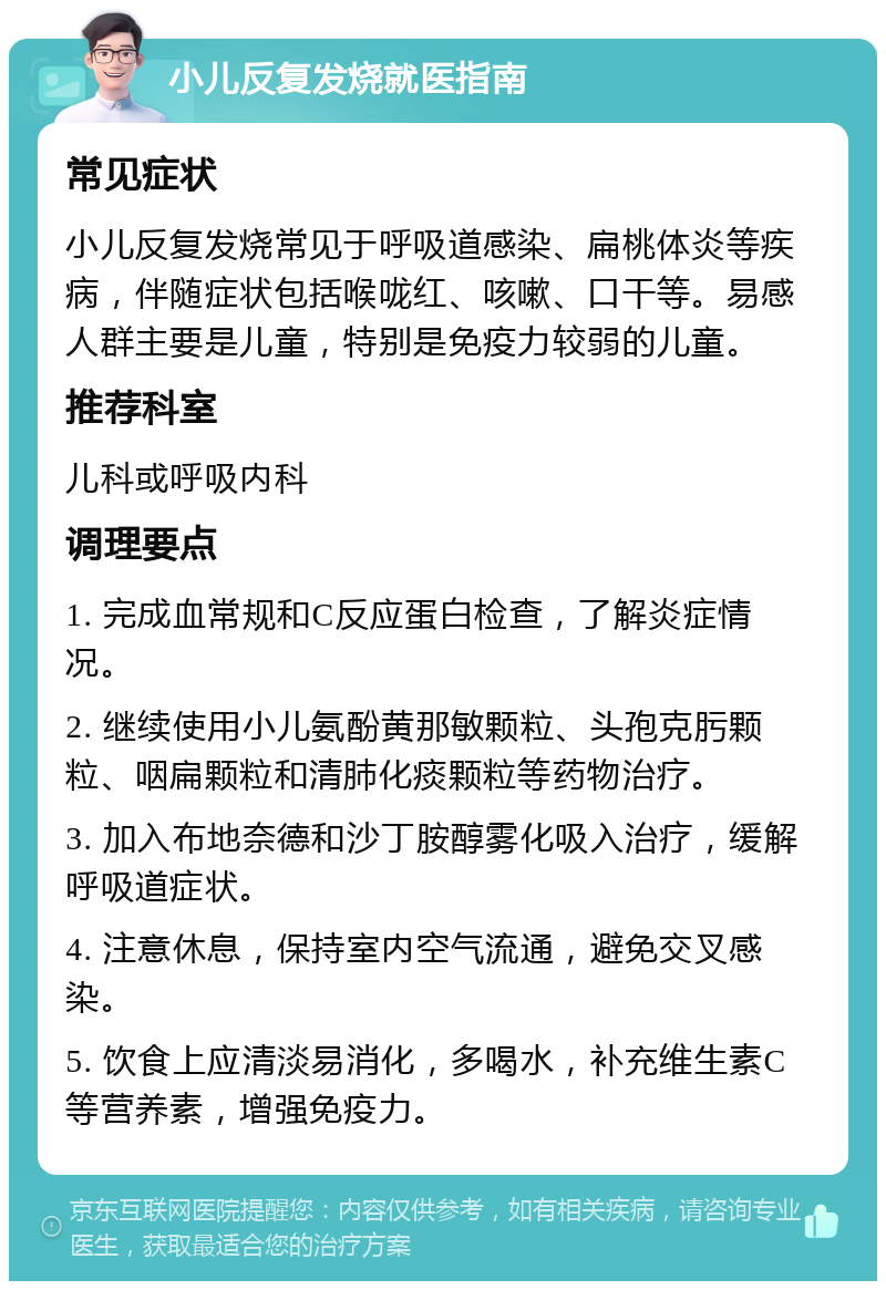 小儿反复发烧就医指南 常见症状 小儿反复发烧常见于呼吸道感染、扁桃体炎等疾病，伴随症状包括喉咙红、咳嗽、口干等。易感人群主要是儿童，特别是免疫力较弱的儿童。 推荐科室 儿科或呼吸内科 调理要点 1. 完成血常规和C反应蛋白检查，了解炎症情况。 2. 继续使用小儿氨酚黄那敏颗粒、头孢克肟颗粒、咽扁颗粒和清肺化痰颗粒等药物治疗。 3. 加入布地奈德和沙丁胺醇雾化吸入治疗，缓解呼吸道症状。 4. 注意休息，保持室内空气流通，避免交叉感染。 5. 饮食上应清淡易消化，多喝水，补充维生素C等营养素，增强免疫力。