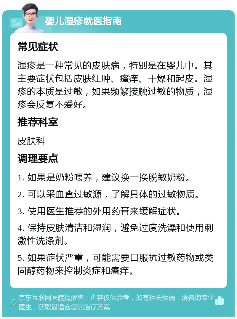 婴儿湿疹就医指南 常见症状 湿疹是一种常见的皮肤病，特别是在婴儿中。其主要症状包括皮肤红肿、瘙痒、干燥和起皮。湿疹的本质是过敏，如果频繁接触过敏的物质，湿疹会反复不爱好。 推荐科室 皮肤科 调理要点 1. 如果是奶粉喂养，建议换一换脱敏奶粉。 2. 可以采血查过敏源，了解具体的过敏物质。 3. 使用医生推荐的外用药膏来缓解症状。 4. 保持皮肤清洁和湿润，避免过度洗澡和使用刺激性洗涤剂。 5. 如果症状严重，可能需要口服抗过敏药物或类固醇药物来控制炎症和瘙痒。