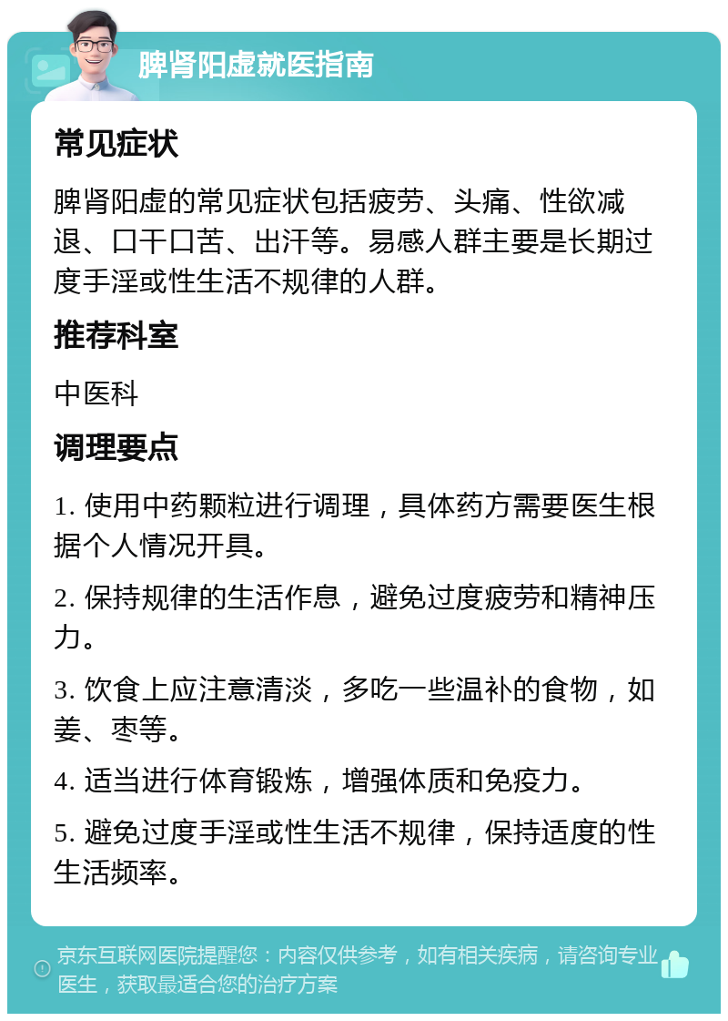 脾肾阳虚就医指南 常见症状 脾肾阳虚的常见症状包括疲劳、头痛、性欲减退、口干口苦、出汗等。易感人群主要是长期过度手淫或性生活不规律的人群。 推荐科室 中医科 调理要点 1. 使用中药颗粒进行调理，具体药方需要医生根据个人情况开具。 2. 保持规律的生活作息，避免过度疲劳和精神压力。 3. 饮食上应注意清淡，多吃一些温补的食物，如姜、枣等。 4. 适当进行体育锻炼，增强体质和免疫力。 5. 避免过度手淫或性生活不规律，保持适度的性生活频率。